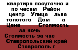 квартира посуточно и по часам › Район ­ центр › Улица ­ льва толстого › Дом ­ 134а › Цена ­ 990 › Стоимость за ночь ­ 700 › Стоимость за час ­ 300 - Ставропольский край, Ставрополь г. Недвижимость » Квартиры аренда посуточно   . Ставропольский край